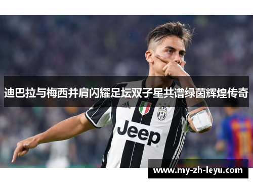 迪巴拉与梅西并肩闪耀足坛双子星共谱绿茵辉煌传奇