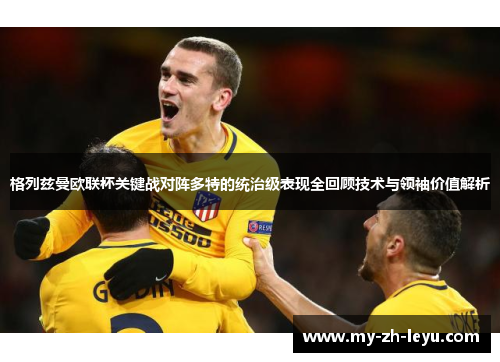 格列兹曼欧联杯关键战对阵多特的统治级表现全回顾技术与领袖价值解析