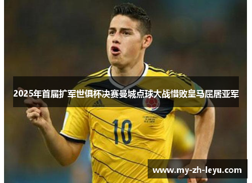 2025年首届扩军世俱杯决赛曼城点球大战惜败皇马屈居亚军