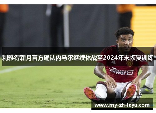利雅得新月官方确认内马尔继续休战至2024年末恢复训练 利雅得新月官方确认内马尔继续休战至2024年末恢复训练