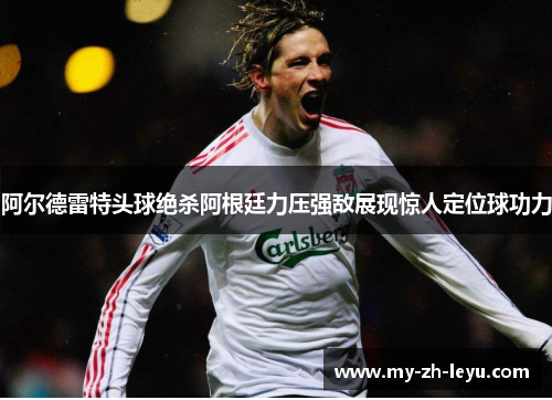 阿尔德雷特头球绝杀阿根廷力压强敌展现惊人定位球功力